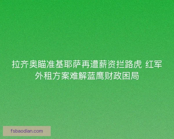 拉齐奥瞄准基耶萨再遭薪资拦路虎 红军外租方案难解蓝鹰财政困局