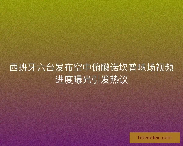 西班牙六台发布空中俯瞰诺坎普球场视频进度曝光引发热议