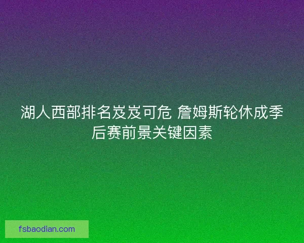 湖人西部排名岌岌可危 詹姆斯轮休成季后赛前景关键因素