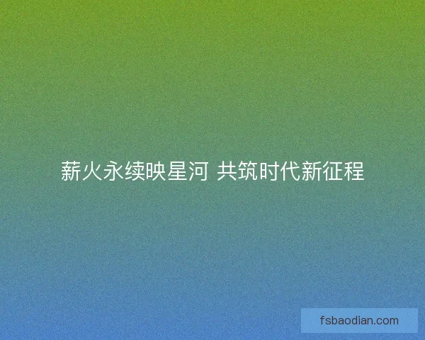 薪火永续映星河 共筑时代新征程
