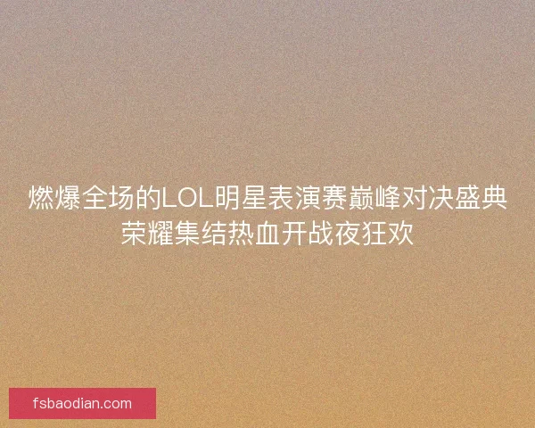 燃爆全场的LOL明星表演赛巅峰对决盛典荣耀集结热血开战夜狂欢