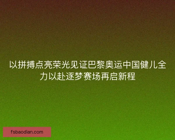 以拼搏点亮荣光见证巴黎奥运中国健儿全力以赴逐梦赛场再启新程