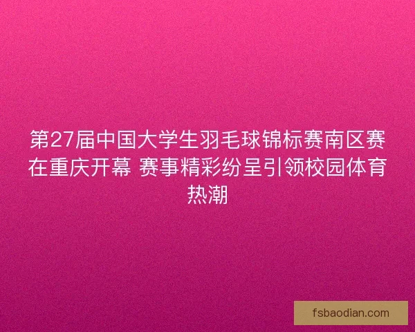 第27届中国大学生羽毛球锦标赛南区赛在重庆开幕 赛事精彩纷呈引领校园体育热潮