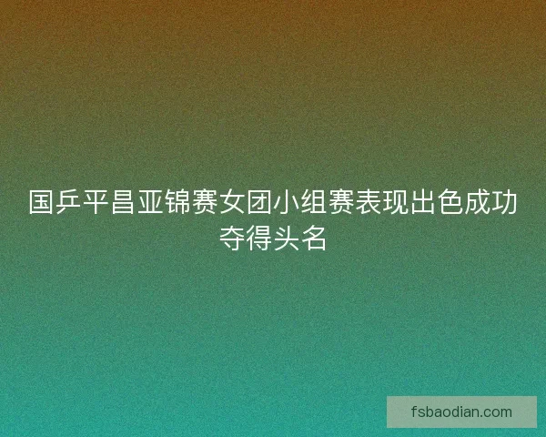 国乒平昌亚锦赛女团小组赛表现出色成功夺得头名