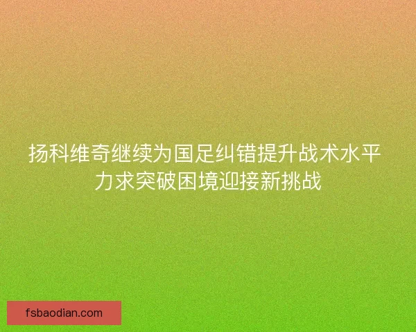 扬科维奇继续为国足纠错提升战术水平 力求突破困境迎接新挑战