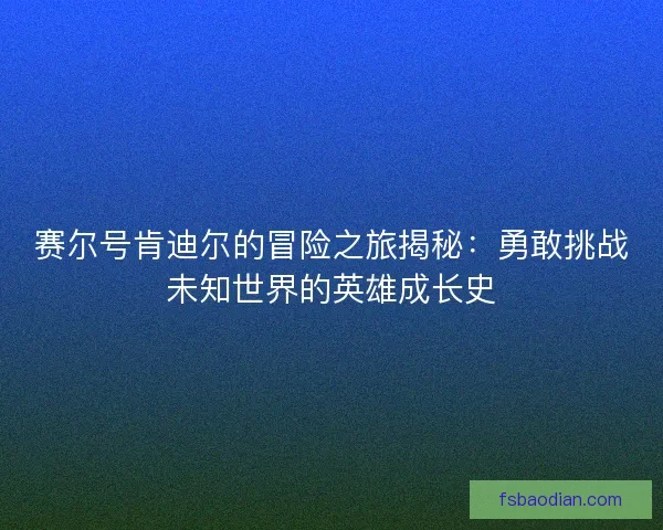 赛尔号肯迪尔的冒险之旅揭秘：勇敢挑战未知世界的英雄成长史