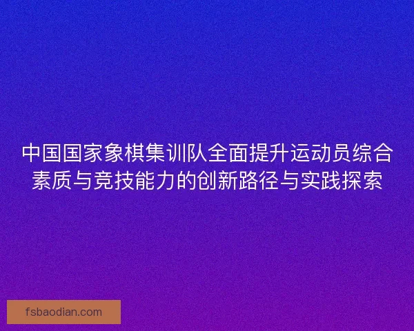 中国国家象棋集训队全面提升运动员综合素质与竞技能力的创新路径与实践探索