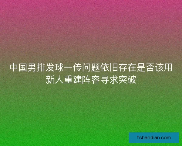 中国男排发球一传问题依旧存在是否该用新人重建阵容寻求突破