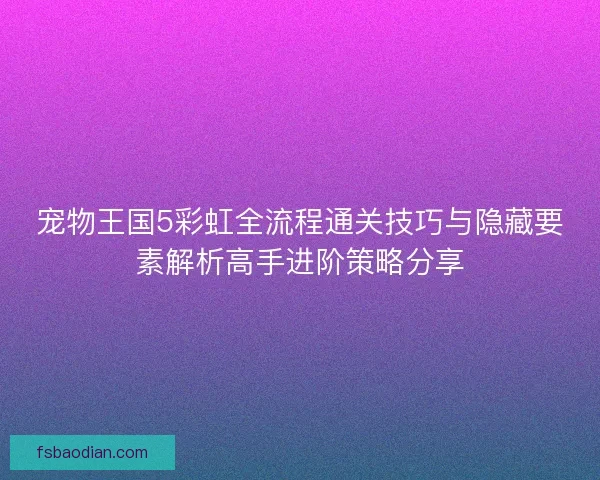 宠物王国5彩虹全流程通关技巧与隐藏要素解析高手进阶策略分享