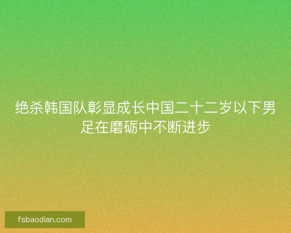 绝杀韩国队彰显成长中国二十二岁以下男足在磨砺中不断进步