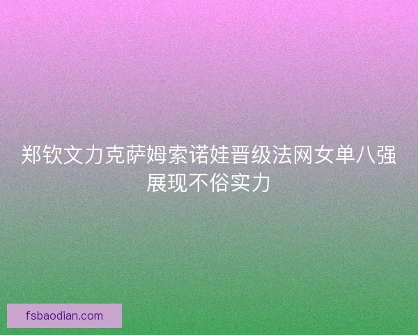 郑钦文力克萨姆索诺娃晋级法网女单八强展现不俗实力