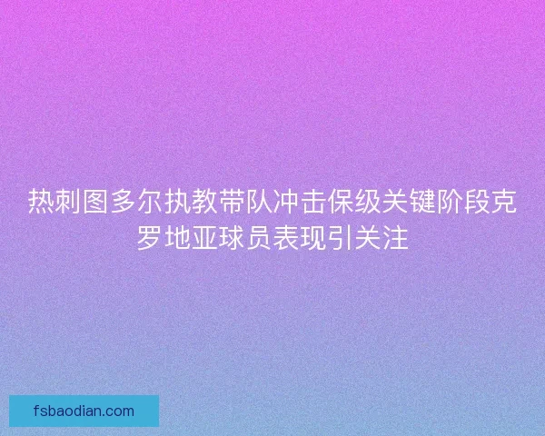 热刺图多尔执教带队冲击保级关键阶段克罗地亚球员表现引关注