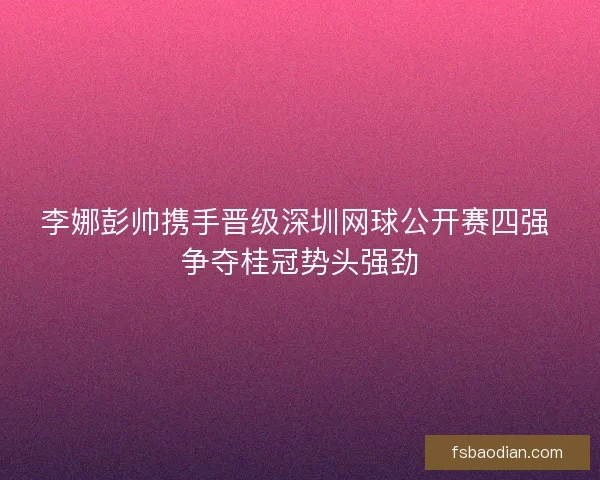 李娜彭帅携手晋级深圳网球公开赛四强 争夺桂冠势头强劲