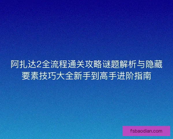 阿扎达2全流程通关攻略谜题解析与隐藏要素技巧大全新手到高手进阶指南