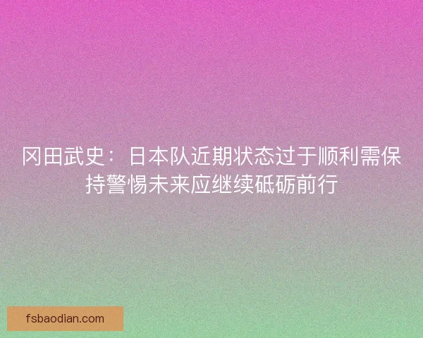 冈田武史：日本队近期状态过于顺利需保持警惕未来应继续砥砺前行