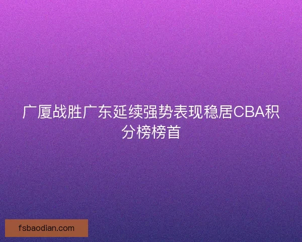 广厦战胜广东延续强势表现稳居CBA积分榜榜首
