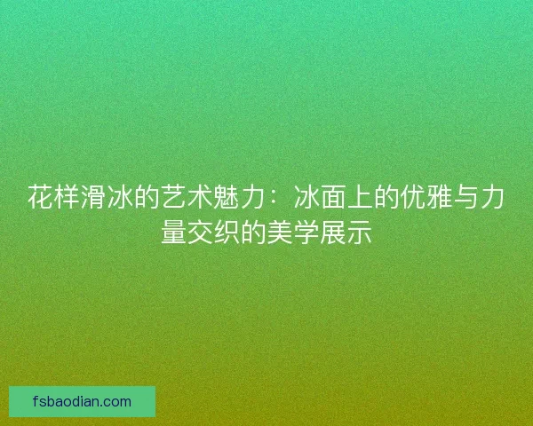 花样滑冰的艺术魅力：冰面上的优雅与力量交织的美学展示