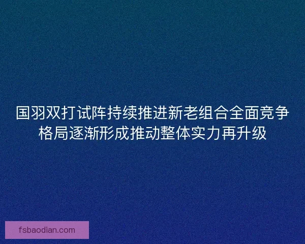 国羽双打试阵持续推进新老组合全面竞争格局逐渐形成推动整体实力再升级