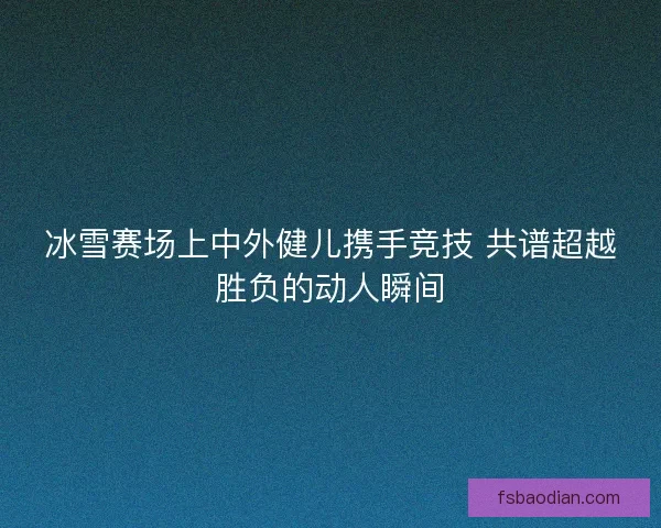 冰雪赛场上中外健儿携手竞技 共谱超越胜负的动人瞬间