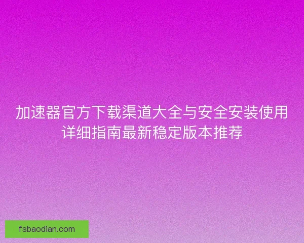 加速器官方下载渠道大全与安全安装使用详细指南最新稳定版本推荐